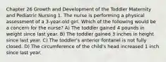 Chapter 26 Growth and Development of the Toddler Maternity and Pediatric Nursing 1. The nurse is performing a physical assessment of a 3-year-old girl. Which of the following would be a concern for the nurse? A) The toddler gained 4 pounds in weight since last year. B) The toddler gained 3 inches in height since last year. C) The toddler's anterior fontanel is not fully closed. D) The circumference of the child's head increased 1 inch since last year.