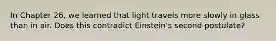 In Chapter 26, we learned that light travels more slowly in glass than in air. Does this contradict Einstein's second postulate?