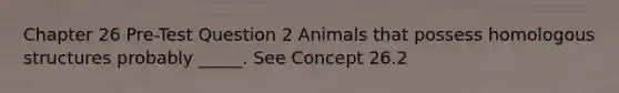 Chapter 26 Pre-Test Question 2 Animals that possess homologous structures probably _____. See Concept 26.2