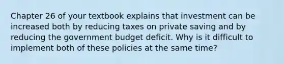 Chapter 26 of your textbook explains that investment can be increased both by reducing taxes on private saving and by reducing the government budget deficit. Why is it difficult to implement both of these policies at the same time?