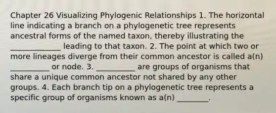 Chapter 26 Visualizing Phylogenic Relationships 1. The horizontal line indicating a branch on a phylogenetic tree represents ancestral forms of the named taxon, thereby illustrating the _____________ leading to that taxon. 2. The point at which two or more lineages diverge from their common ancestor is called a(n) __________ or node. 3. __________ are groups of organisms that share a unique common ancestor not shared by any other groups. 4. Each branch tip on a phylogenetic tree represents a specific group of organisms known as a(n) ________.