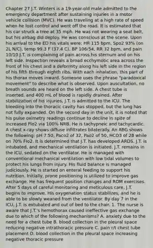 Chapter 27 J.T. Winters is a 19-year-old male admitted to the emergency department after sustaining injuries in a motor vehicle collision (MVC). He was traveling at a high rate of speed when he lost control and went off the road. It is estimated that his car struck a tree at 35 mph. He was not wearing a seat belt, but his airbag did deploy. He was conscious at the scene. Upon his arrival to the ED his vitals were: HR 115 bpm, Spo2 93% (on 2L N/C), temp 99.3 F (37.4 C), BP 106/54, RR 32 bpm, and pain 10/10 J.T. is complaining of pain across his sternum and on his left side. Inspection reveals a broad ecchymotic area across the front of his chest and a deformity along his left side in the region of his fifth through eighth ribs. With each inhalation, this part of his thorax moves inward. Someone uses the phrase "paradoxical movement" to describe what is observed. Upon auscultation, no breath sounds are heard on the left side. A chest tube is inserted, and 400 mL of blood is rapidly drained. After stabilization of his injuries, J.T. is admitted to the ICU. The bleeding into the thoracic cavity has stopped, but the lung has not fully expanded. On the second day in the unit, it is noted that his pulse oximetry readings continue to decline in spite of increased FIo2 via 100% NRB. He is tachypneic and tachycardic. A chest x-ray shows diffuse infiltrates bilaterally. An ABG shows the following: pH 7.50, Paco2 of 32, Pao2 of 50, HCO3 of 28 while on 70% FIo2. It is determined that J.T. has developed ARDS. J.T. is intubated, and mechanical ventilation is initiated. J.T. remains in the ICU, sedated on the ventilator. He is managed with conventional mechanical ventilation with low tidal volumes to protect his lungs from injury. His fluid balance is managed judiciously. He is started on enteral feeding to support his nutrition. Initially, prone positioning is utilized to improve gas exchange. He has frequent position changes and ROM exercises. After 5 days of careful monitoring and meticulous care, J.T. begins to improve. His oxygenation status stabilizes, and he is able to be slowly weaned from the ventilator. By day 7 in the ICU, J.T. is extubated and out of bed to the chair. 1. The nurse is aware that J.T.'s hemothorax caused ineffective gas exchange due to which of the following mechanisms? A. anxiety due to the need for a chest tube B. blood collection in the pleural space reducing negative intrathoracic pressure C. pain r/t chest tube placement D. blood collection in the pleural space increasing negative thoracic pressure