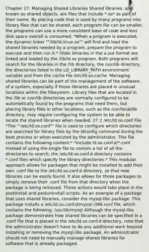 Chapter 27: Managing Shared Libraries Shared libraries, also known as shared objects, are files that include *.so* as part of their name. By placing code that is used by many programs into library files that can be shared, each program file can be smaller, the programs can use a more consistent base of code and less disk space overall is consumed. *When a program is executed, the dynamic linker ""/lib/ld-linux.so"" will find and load the shared libraries needed by a program, prepare the program to execute and then run it.* Older binaries in the a.out format are linked and loaded by the /lib/ld.so program. Both programs will search for the libraries in the /lib directory, the /usr/lib directory, the directories listed in the LD_LIBRARY_PATH environment variable and from the cache file /etc/ld.so.cache. Managing shared libraries can be part of the management of the software of a system, especially if those libraries are placed in unusual locations within the filesystem. Library files that are located in the /lib or /usr/lib directories are normally configured to be automatically found by the programs that need them, but placing library files in other locations, such as the /usr/local/lib directory, may require configuring the system to be able to locate the shared libraries when needed. 27.2 /etc/ld.so.conf File *The ""/etc/ld.so.conf"" file is used to configure which directories are searched for library files by the ldconfig command during the boot process or when executed by the administrator. This file contains the following content:* *include ld.so.conf.d/*.conf Instead of using the single file to contain a list of all the directories to search, the /etc/ld.so.conf.d directory contains *.conf files which specify the library directories.* This modular approach allows for packages that might be installed to add their own .conf file to the /etc/ld.so.conf.d directory, so that new libraries can be easily found. It also allows for those packages to simply remove their .conf file from that directory when the package is being removed. These actions would take place in the postinstall and postuninstall scripts. As an example of a package that uses shared libraries, consider the mysql-libs package. This package installs a /etc/ld.so.conf.d/mysql-i386.conf file, which contains the following: /usr/lib/mysql Although the mysql-libs package demonstrates how shared libraries can be specified in a .conf file that is placed in the /etc/ld.so.conf.d directory, note that the administrator doesn't have to do any additional work beyond installing or removing the mysql-libs package. An administrator should not need to manually manage shared libraries for software that is already packaged.