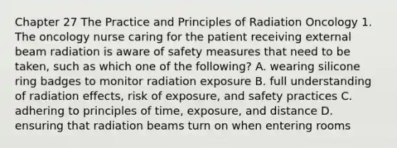 Chapter 27 The Practice and Principles of Radiation Oncology 1. The oncology nurse caring for the patient receiving external beam radiation is aware of safety measures that need to be taken, such as which one of the following? A. wearing silicone ring badges to monitor radiation exposure B. full understanding of radiation effects, risk of exposure, and safety practices C. adhering to principles of time, exposure, and distance D. ensuring that radiation beams turn on when entering rooms