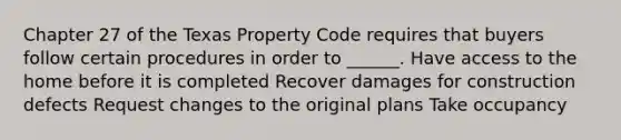 Chapter 27 of the Texas Property Code requires that buyers follow certain procedures in order to ______. Have access to the home before it is completed Recover damages for construction defects Request changes to the original plans Take occupancy