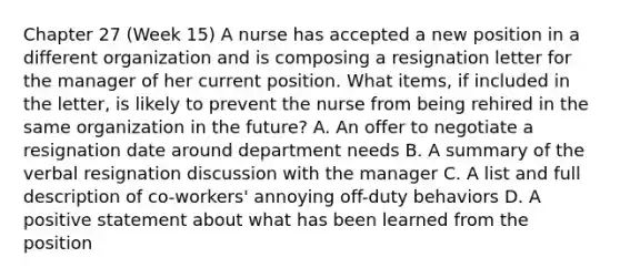 Chapter 27 (Week 15) A nurse has accepted a new position in a different organization and is composing a resignation letter for the manager of her current position. What items, if included in the letter, is likely to prevent the nurse from being rehired in the same organization in the future? A. An offer to negotiate a resignation date around department needs B. A summary of the verbal resignation discussion with the manager C. A list and full description of co-workers' annoying off-duty behaviors D. A positive statement about what has been learned from the position