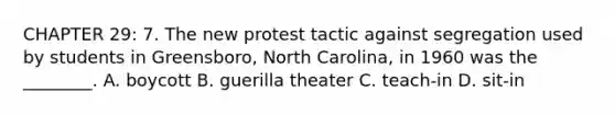 CHAPTER 29: 7. The new protest tactic against segregation used by students in Greensboro, North Carolina, in 1960 was the ________. A. boycott B. guerilla theater C. teach-in D. sit-in