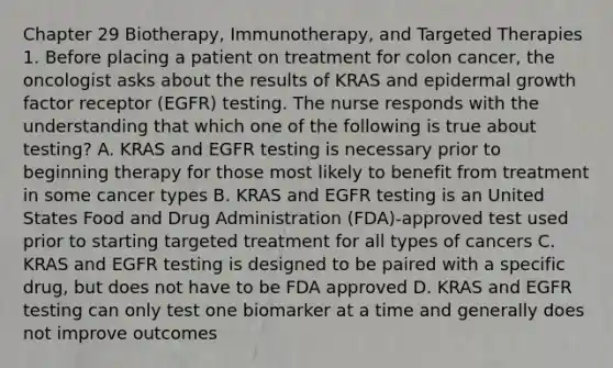 Chapter 29 Biotherapy, Immunotherapy, and Targeted Therapies 1. Before placing a patient on treatment for colon cancer, the oncologist asks about the results of KRAS and epidermal growth factor receptor (EGFR) testing. The nurse responds with the understanding that which one of the following is true about testing? A. KRAS and EGFR testing is necessary prior to beginning therapy for those most likely to benefit from treatment in some cancer types B. KRAS and EGFR testing is an United States Food and Drug Administration (FDA)-approved test used prior to starting targeted treatment for all types of cancers C. KRAS and EGFR testing is designed to be paired with a specific drug, but does not have to be FDA approved D. KRAS and EGFR testing can only test one biomarker at a time and generally does not improve outcomes