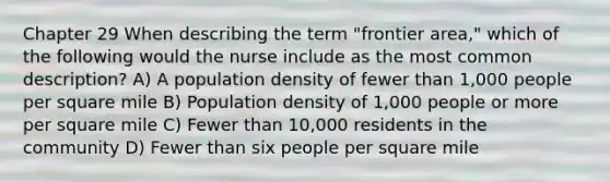 Chapter 29 When describing the term "frontier area," which of the following would the nurse include as the most common description? A) A population density of fewer than 1,000 people per square mile B) Population density of 1,000 people or more per square mile C) Fewer than 10,000 residents in the community D) Fewer than six people per square mile