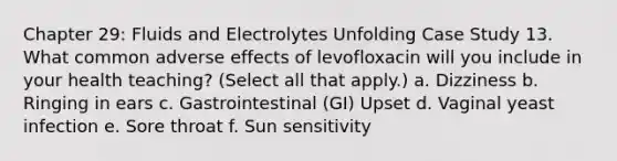 Chapter 29: Fluids and Electrolytes Unfolding Case Study 13. What common adverse effects of levofloxacin will you include in your health teaching? (Select all that apply.) a. Dizziness b. Ringing in ears c. Gastrointestinal (GI) Upset d. Vaginal yeast infection e. Sore throat f. Sun sensitivity