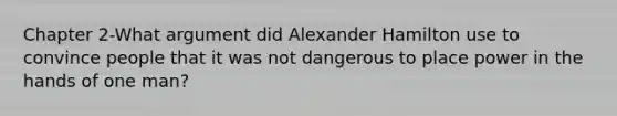 Chapter 2-What argument did Alexander Hamilton use to convince people that it was not dangerous to place power in the hands of one man?