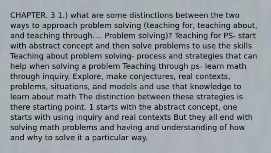 CHAPTER. 3 1.) what are some distinctions between the two ways to approach problem solving (teaching for, teaching about, and teaching through.... Problem solving)? Teaching for PS- start with abstract concept and then solve problems to use the skills Teaching about problem solving- process and strategies that can help when solving a problem Teaching through ps- learn math through inquiry. Explore, make conjectures, real contexts, problems, situations, and models and use that knowledge to learn about math The distinction between these strategies is there starting point. 1 starts with the abstract concept, one starts with using inquiry and real contexts But they all end with solving math problems and having and understanding of how and why to solve it a particular way.