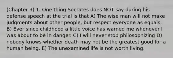 (Chapter 3) 1. One thing Socrates does NOT say during his defense speech at the trial is that A) The wise man will not make judgments about other people, but respect everyone as equals. B) Ever since childhood a little voice has warned me whenever I was about to be in danger. C) I will never stop philosophizing D) nobody knows whether death may not be the greatest good for a human being. E) The unexamined life is not worth living.