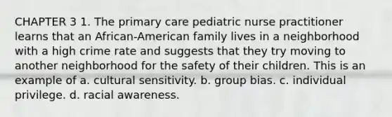 CHAPTER 3 1. The primary care pediatric nurse practitioner learns that an African-American family lives in a neighborhood with a high crime rate and suggests that they try moving to another neighborhood for the safety of their children. This is an example of a. cultural sensitivity. b. group bias. c. individual privilege. d. racial awareness.