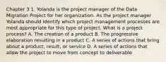 Chapter 3 1. Yolanda is the project manager of the Data Migration Project for her organization. As the project manager Yolanda should identify which project management processes are most appropriate for this type of project. What is a project process? A. The creation of a product B. The progressive elaboration resulting in a product C. A series of actions that bring about a product, result, or service D. A series of actions that allow the project to move from concept to deliverable