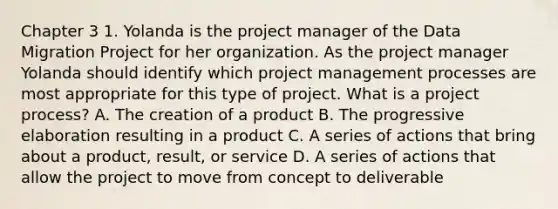 Chapter 3 1. Yolanda is the project manager of the Data Migration Project for her organization. As the project manager Yolanda should identify which project management processes are most appropriate for this type of project. What is a project process? A. The creation of a product B. The progressive elaboration resulting in a product C. A series of actions that bring about a product, result, or service D. A series of actions that allow the project to move from concept to deliverable