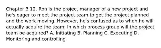 Chapter 3 12. Ron is the project manager of a new project and he's eager to meet the project team to get the project planned and the work moving. However, he's confused as to when he will actually acquire the team. In which process group will the project team be acquired? A. Initiating B. Planning C. Executing D. Monitoring and controlling