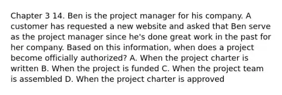 Chapter 3 14. Ben is the project manager for his company. A customer has requested a new website and asked that Ben serve as the project manager since he's done great work in the past for her company. Based on this information, when does a project become officially authorized? A. When the project charter is written B. When the project is funded C. When the project team is assembled D. When the project charter is approved