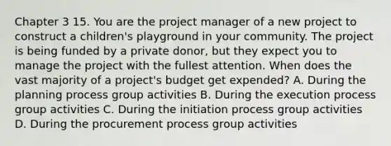 Chapter 3 15. You are the project manager of a new project to construct a children's playground in your community. The project is being funded by a private donor, but they expect you to manage the project with the fullest attention. When does the vast majority of a project's budget get expended? A. During the planning process group activities B. During the execution process group activities C. During the initiation process group activities D. During the procurement process group activities