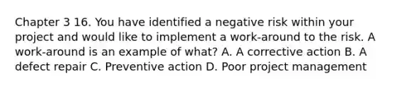 Chapter 3 16. You have identified a negative risk within your project and would like to implement a work-around to the risk. A work-around is an example of what? A. A corrective action B. A defect repair C. Preventive action D. Poor project management