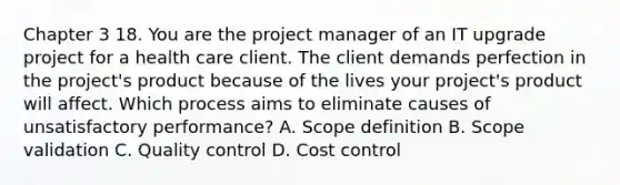 Chapter 3 18. You are the project manager of an IT upgrade project for a health care client. The client demands perfection in the project's product because of the lives your project's product will affect. Which process aims to eliminate causes of unsatisfactory performance? A. Scope definition B. Scope validation C. Quality control D. Cost control