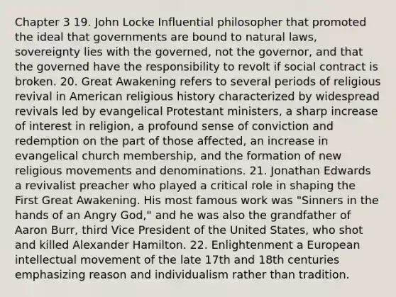 Chapter 3 19. John Locke Influential philosopher that promoted the ideal that governments are bound to natural laws, sovereignty lies with the governed, not the governor, and that the governed have the responsibility to revolt if social contract is broken. 20. Great Awakening refers to several periods of religious revival in American religious history characterized by widespread revivals led by evangelical Protestant ministers, a sharp increase of interest in religion, a profound sense of conviction and redemption on the part of those affected, an increase in evangelical church membership, and the formation of new religious movements and denominations. 21. Jonathan Edwards a revivalist preacher who played a critical role in shaping the First Great Awakening. His most famous work was "Sinners in the hands of an Angry God," and he was also the grandfather of Aaron Burr, third Vice President of the United States, who shot and killed Alexander Hamilton. 22. Enlightenment a European intellectual movement of the late 17th and 18th centuries emphasizing reason and individualism rather than tradition.