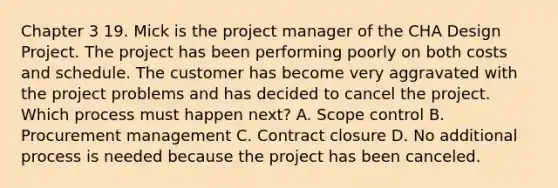 Chapter 3 19. Mick is the project manager of the CHA Design Project. The project has been performing poorly on both costs and schedule. The customer has become very aggravated with the project problems and has decided to cancel the project. Which process must happen next? A. Scope control B. Procurement management C. Contract closure D. No additional process is needed because the project has been canceled.