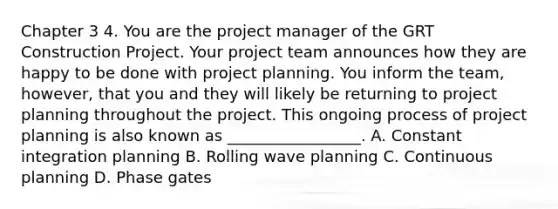 Chapter 3 4. You are the project manager of the GRT Construction Project. Your project team announces how they are happy to be done with project planning. You inform the team, however, that you and they will likely be returning to project planning throughout the project. This ongoing process of project planning is also known as _________________. A. Constant integration planning B. Rolling wave planning C. Continuous planning D. Phase gates