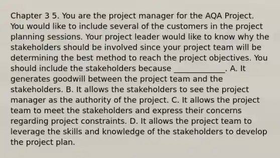 Chapter 3 5. You are the project manager for the AQA Project. You would like to include several of the customers in the project planning sessions. Your project leader would like to know why the stakeholders should be involved since your project team will be determining the best method to reach the project objectives. You should include the stakeholders because _____________. A. It generates goodwill between the project team and the stakeholders. B. It allows the stakeholders to see the project manager as the authority of the project. C. It allows the project team to meet the stakeholders and express their concerns regarding project constraints. D. It allows the project team to leverage the skills and knowledge of the stakeholders to develop the project plan.