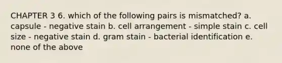 CHAPTER 3 6. which of the following pairs is mismatched? a. capsule - negative stain b. cell arrangement - simple stain c. cell size - negative stain d. gram stain - bacterial identification e. none of the above