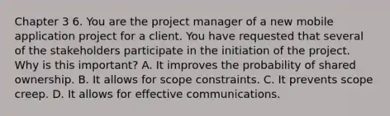 Chapter 3 6. You are the project manager of a new mobile application project for a client. You have requested that several of the stakeholders participate in the initiation of the project. Why is this important? A. It improves the probability of shared ownership. B. It allows for scope constraints. C. It prevents scope creep. D. It allows for effective communications.