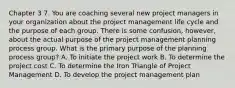 Chapter 3 7. You are coaching several new project managers in your organization about the project management life cycle and the purpose of each group. There is some confusion, however, about the actual purpose of the project management planning process group. What is the primary purpose of the planning process group? A. To initiate the project work B. To determine the project cost C. To determine the Iron Triangle of Project Management D. To develop the project management plan