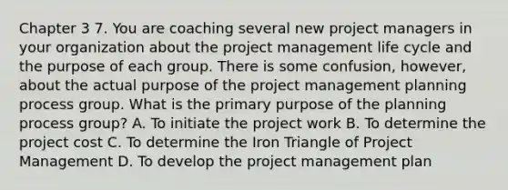 Chapter 3 7. You are coaching several new project managers in your organization about the project management life cycle and the purpose of each group. There is some confusion, however, about the actual purpose of the project management planning process group. What is the primary purpose of the planning process group? A. To initiate the project work B. To determine the project cost C. To determine the Iron Triangle of Project Management D. To develop the project management plan