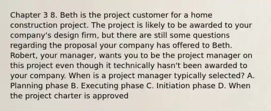 Chapter 3 8. Beth is the project customer for a home construction project. The project is likely to be awarded to your company's design firm, but there are still some questions regarding the proposal your company has offered to Beth. Robert, your manager, wants you to be the project manager on this project even though it technically hasn't been awarded to your company. When is a project manager typically selected? A. Planning phase B. Executing phase C. Initiation phase D. When the project charter is approved