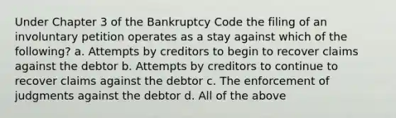 Under Chapter 3 of the Bankruptcy Code the filing of an involuntary petition operates as a stay against which of the following? a. Attempts by creditors to begin to recover claims against the debtor b. Attempts by creditors to continue to recover claims against the debtor c. The enforcement of judgments against the debtor d. All of the above