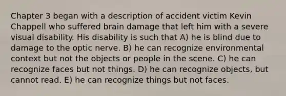 Chapter 3 began with a description of accident victim Kevin Chappell who suffered brain damage that left him with a severe visual disability. His disability is such that A) he is blind due to damage to the optic nerve. B) he can recognize environmental context but not the objects or people in the scene. C) he can recognize faces but not things. D) he can recognize objects, but cannot read. E) he can recognize things but not faces.