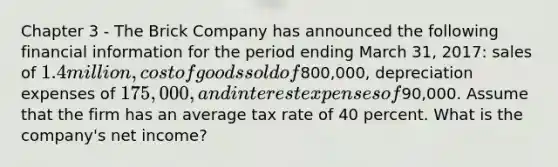 Chapter 3 - The Brick Company has announced the following financial information for the period ending March 31, 2017: sales of 1.4 million, cost of goods sold of800,000, depreciation expenses of 175,000, and interest expenses of90,000. Assume that the firm has an average tax rate of 40 percent. What is the company's net income?