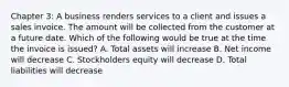 Chapter 3: A business renders services to a client and issues a sales invoice. The amount will be collected from the customer at a future date. Which of the following would be true at the time the invoice is issued? A. Total assets will increase B. Net income will decrease C. Stockholders equity will decrease D. Total liabilities will decrease