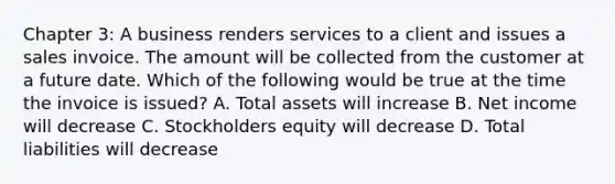 Chapter 3: A business renders services to a client and issues a sales invoice. The amount will be collected from the customer at a future date. Which of the following would be true at the time the invoice is issued? A. Total assets will increase B. Net income will decrease C. Stockholders equity will decrease D. Total liabilities will decrease