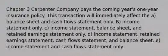 Chapter 3 Carpenter Company pays the coming year's one-year insurance policy. This transaction will immediately affect the a) balance sheet and cash flows statement only. B) income statement only. c) income statement, balance sheet, and retained earnings statement only. d) income statement, retained earnings statement, cash flows statement, and balance sheet. e) income statement and cash flows statement only.