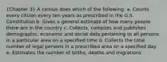 (Chapter 3) A census does which of the following: a. Counts every citizen every ten years as prescribed in the U.S. Constitution b. Gives a general estimate of how many people there are in the country c. Collects, compiles and publishes demographic, economic and social data pertaining to all persons in a particular area on a specified time d. Collects the total number of legal persons in a prescribed area on a specified day e. Estimates the number of births, deaths and migrations