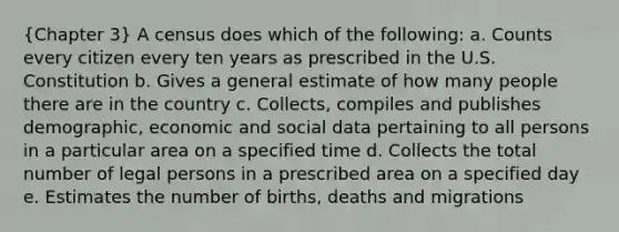 (Chapter 3) A census does which of the following: a. Counts every citizen every ten years as prescribed in the U.S. Constitution b. Gives a general estimate of how many people there are in the country c. Collects, compiles and publishes demographic, economic and social data pertaining to all persons in a particular area on a specified time d. Collects the total number of legal persons in a prescribed area on a specified day e. Estimates the number of births, deaths and migrations