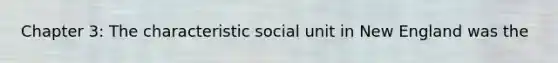 Chapter 3: The characteristic social unit in New England was the