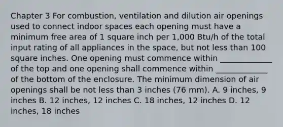 Chapter 3 For combustion, ventilation and dilution air openings used to connect indoor spaces each opening must have a minimum free area of 1 square inch per 1,000 Btu/h of the total input rating of all appliances in the space, but not less than 100 square inches. One opening must commence within _____________ of the top and one opening shall commence within _____________ of the bottom of the enclosure. The minimum dimension of air openings shall be not less than 3 inches (76 mm). A. 9 inches, 9 inches B. 12 inches, 12 inches C. 18 inches, 12 inches D. 12 inches, 18 inches