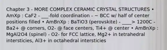 Chapter 3 - MORE COMPLEX CERAMIC CRYSTAL STRUCTURES • AmXp : CaF2 - ___-fold coordination - ~ BCC w/ half of center positions filled • AmBnXp : BaTiO3 (perovskite) - ____> 1200C - Ba2+ @ corners, O2- @ face centers, Ti4+ @ center • AmBnXp : MgAl2O4 (spinel) - O2- for FCC lattice, Mg2+ in tetrahedral intersticies, Al3+ in octahedral intersticies