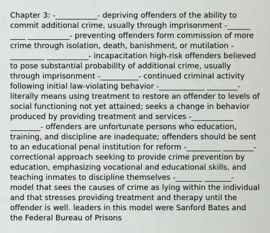 Chapter 3: -___________- depriving offenders of the ability to commit additional crime, usually through imprisonment -______ ____ ___________- preventing offenders form commission of more crime through isolation, death, banishment, or mutilation -_________ ___________- incapacitation high-risk offenders believed to pose substantial probability of additional crime, usually through imprisonment -__________- continued criminal activity following initial law-violating behavior -____________ ________- literally means using treatment to restore an offender to levels of social functioning not yet attained; seeks a change in behavior produced by providing treatment and services -___________ ________- offenders are unfortunate persons who education, training, and discipline are inadequate; offenders should be sent to an educational penal institution for reform -_________ ________- correctional approach seeking to provide crime prevention by education, emphasizing vocational and educational skills, and teaching inmates to discipline themselves -_______ _______- model that sees the causes of crime as lying within the individual and that stresses providing treatment and therapy until the offender is well. leaders in this model were Sanford Bates and the Federal Bureau of Prisons