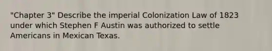 "Chapter 3" Describe the imperial Colonization Law of 1823 under which Stephen F Austin was authorized to settle Americans in Mexican Texas.