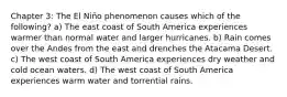 Chapter 3: The El Niño phenomenon causes which of the following? a) The east coast of South America experiences warmer than normal water and larger hurricanes. b) Rain comes over the Andes from the east and drenches the Atacama Desert. c) The west coast of South America experiences dry weather and cold ocean waters. d) The west coast of South America experiences warm water and torrential rains.