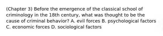 (Chapter 3) Before the emergence of the classical school of criminology in the 18th century, what was thought to be the cause of criminal behavior? A. evil forces B. psychological factors C. economic forces D. sociological factors