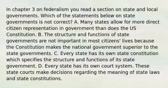 In chapter 3 on federalism you read a section on state and local governments. Which of the statements below on state governments is not correct? A. Many states allow for more direct citizen representation in government than does the US Constitution. B. The structure and functions of state governments are not important in most citizens' lives because the Constitution makes the national government superior to the state governments. C. Every state has its own state constitution which specifies the structure and functions of its state government. D. Every state has its own court system. These state courts make decisions regarding the meaning of state laws and state constitutions.